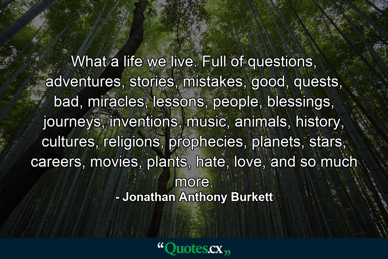 What a life we live. Full of questions, adventures, stories, mistakes, good, quests, bad, miracles, lessons, people, blessings, journeys, inventions, music, animals, history, cultures, religions, prophecies, planets, stars, careers, movies, plants, hate, love, and so much more. - Quote by Jonathan Anthony Burkett