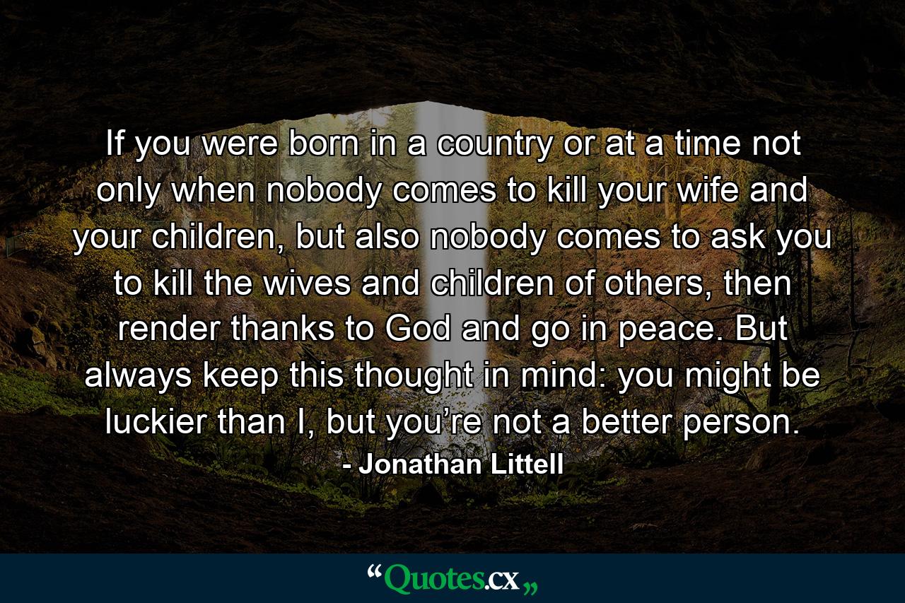 If you were born in a country or at a time not only when nobody comes to kill your wife and your children, but also nobody comes to ask you to kill the wives and children of others, then render thanks to God and go in peace. But always keep this thought in mind: you might be luckier than I, but you’re not a better person. - Quote by Jonathan Littell