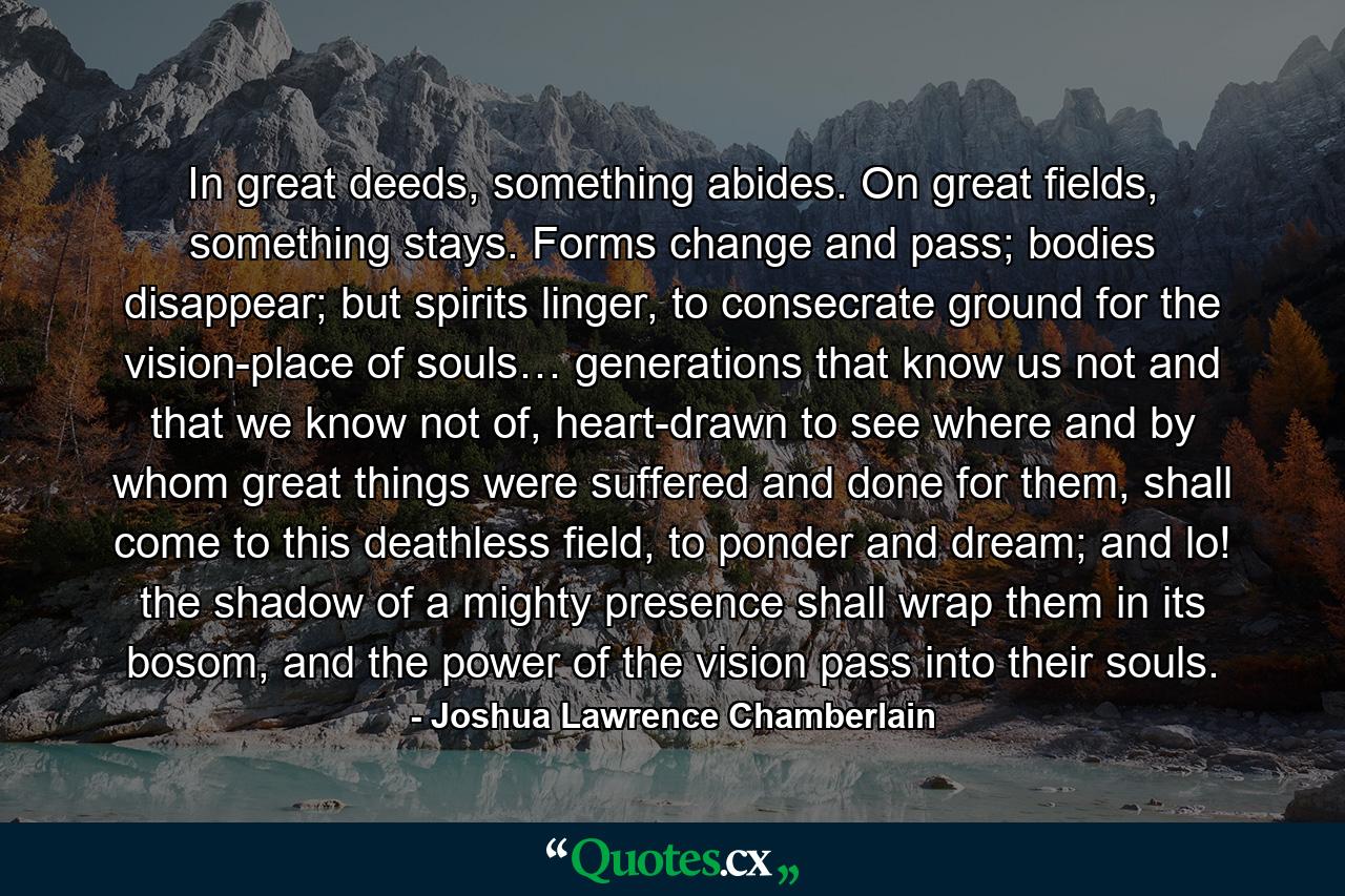 In great deeds, something abides. On great fields, something stays. Forms change and pass; bodies disappear; but spirits linger, to consecrate ground for the vision-place of souls… generations that know us not and that we know not of, heart-drawn to see where and by whom great things were suffered and done for them, shall come to this deathless field, to ponder and dream; and lo! the shadow of a mighty presence shall wrap them in its bosom, and the power of the vision pass into their souls. - Quote by Joshua Lawrence Chamberlain