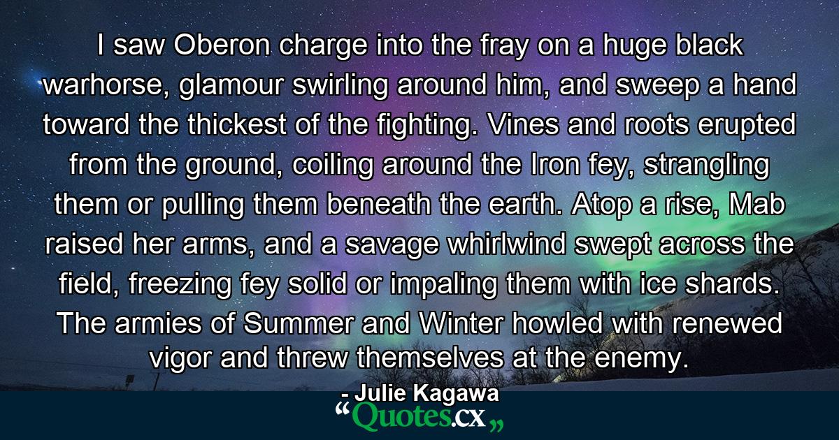 I saw Oberon charge into the fray on a huge black warhorse, glamour swirling around him, and sweep a hand toward the thickest of the fighting. Vines and roots erupted from the ground, coiling around the Iron fey, strangling them or pulling them beneath the earth. Atop a rise, Mab raised her arms, and a savage whirlwind swept across the field, freezing fey solid or impaling them with ice shards. The armies of Summer and Winter howled with renewed vigor and threw themselves at the enemy. - Quote by Julie Kagawa