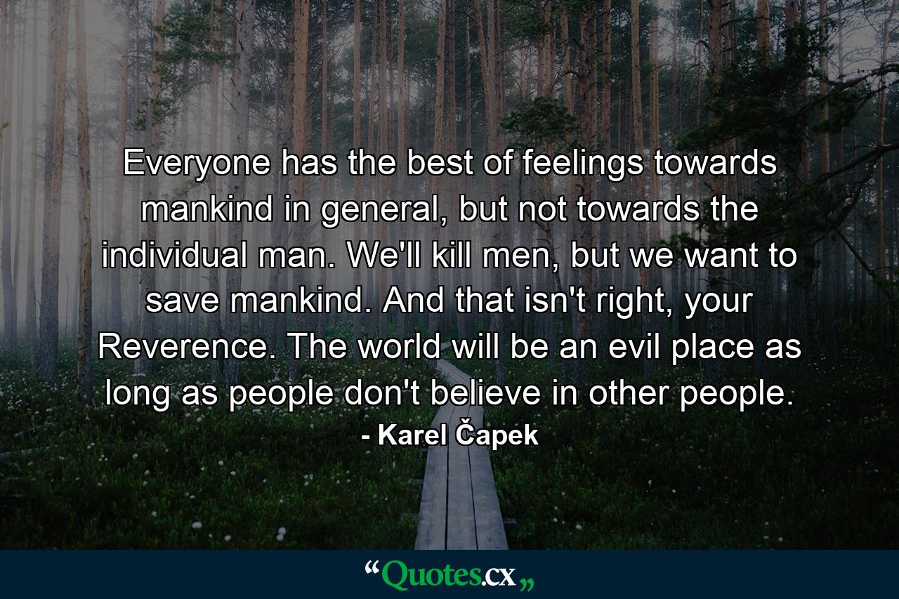 Everyone has the best of feelings towards mankind in general, but not towards the individual man. We'll kill men, but we want to save mankind. And that isn't right, your Reverence. The world will be an evil place as long as people don't believe in other people. - Quote by Karel Čapek