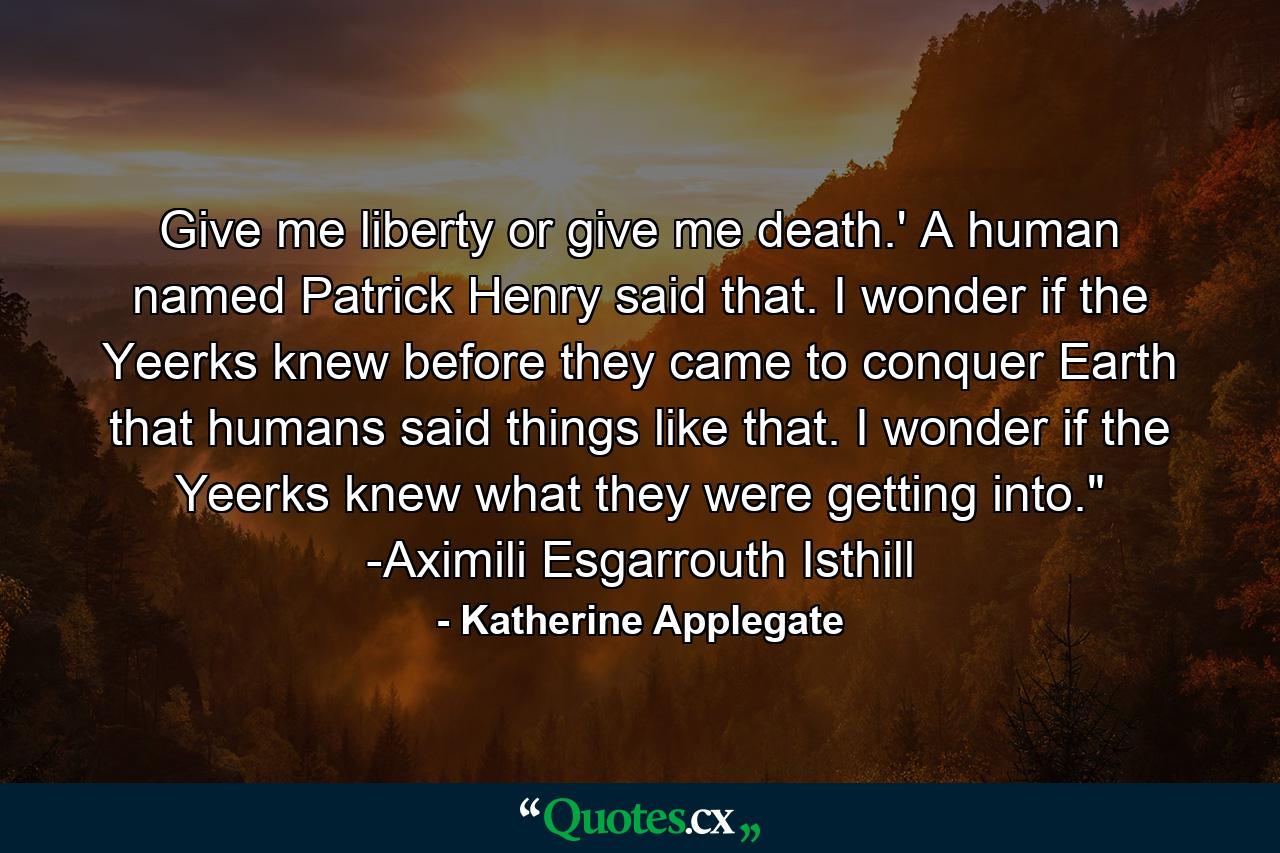 Give me liberty or give me death.' A human named Patrick Henry said that. I wonder if the Yeerks knew before they came to conquer Earth that humans said things like that. I wonder if the Yeerks knew what they were getting into.