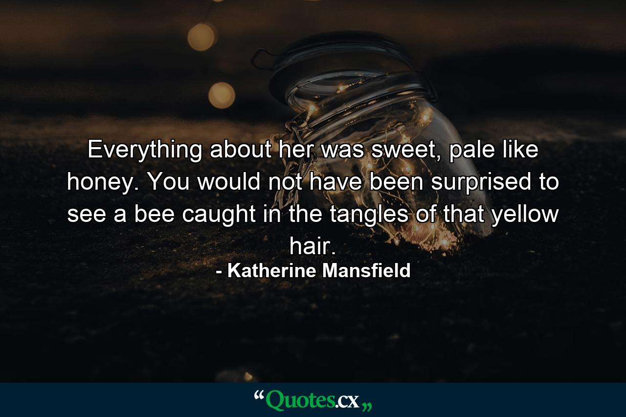 Everything about her was sweet, pale like honey. You would not have been surprised to see a bee caught in the tangles of that yellow hair. - Quote by Katherine Mansfield