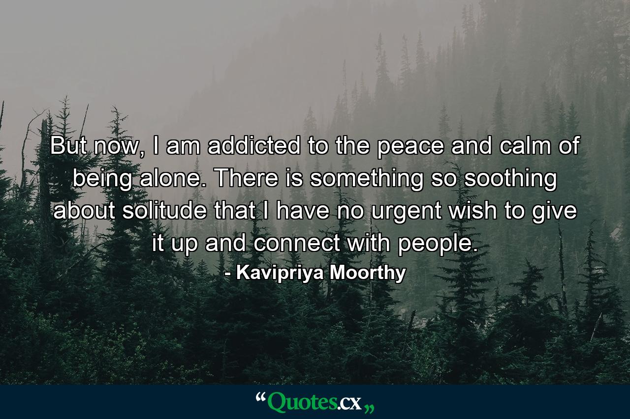 But now, I am addicted to the peace and calm of being alone. There is something so soothing about solitude that I have no urgent wish to give it up and connect with people. - Quote by Kavipriya Moorthy