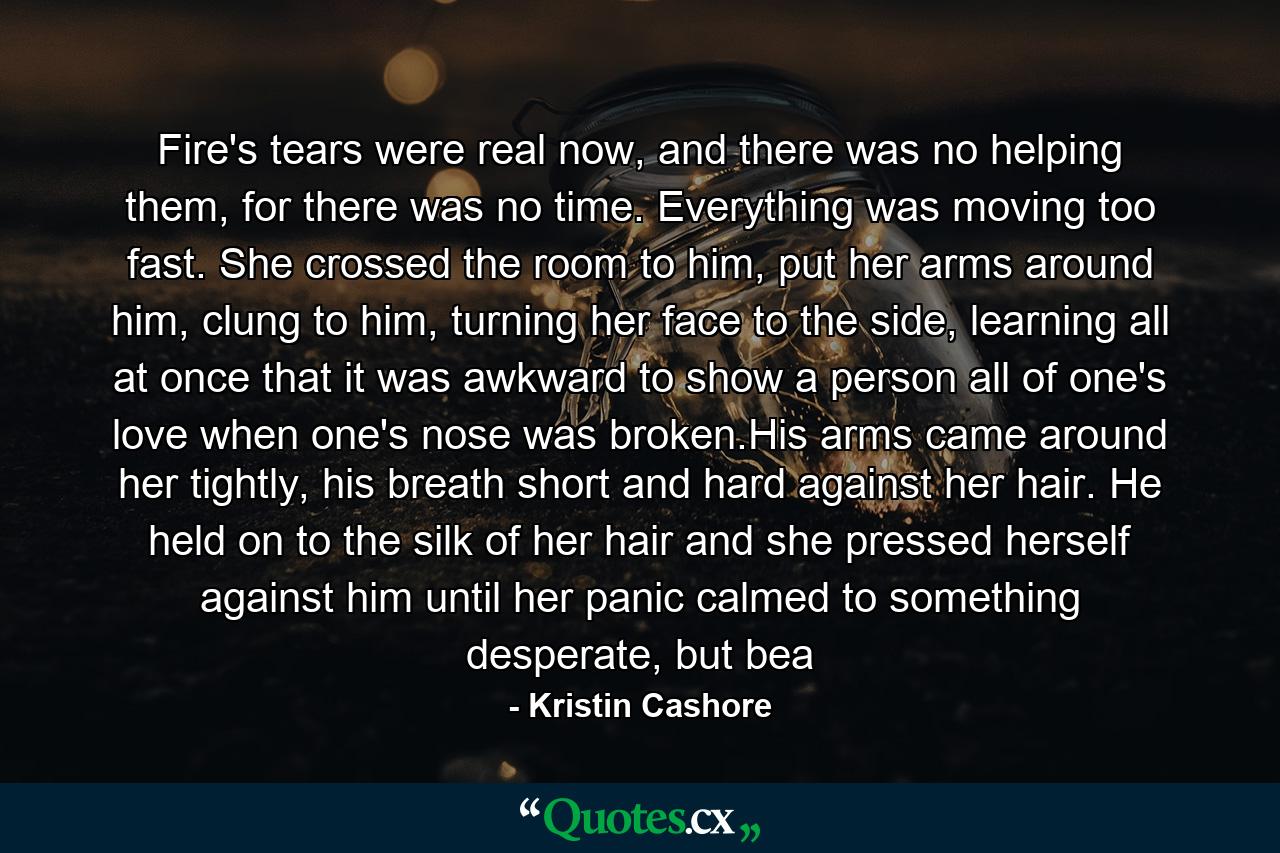 Fire's tears were real now, and there was no helping them, for there was no time. Everything was moving too fast. She crossed the room to him, put her arms around him, clung to him, turning her face to the side, learning all at once that it was awkward to show a person all of one's love when one's nose was broken.His arms came around her tightly, his breath short and hard against her hair. He held on to the silk of her hair and she pressed herself against him until her panic calmed to something desperate, but bea - Quote by Kristin Cashore