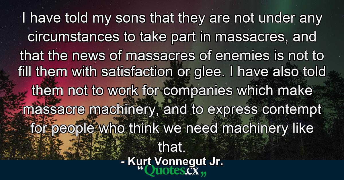 I have told my sons that they are not under any circumstances to take part in massacres, and that the news of massacres of enemies is not to fill them with satisfaction or glee. I have also told them not to work for companies which make massacre machinery, and to express contempt for people who think we need machinery like that. - Quote by Kurt Vonnegut Jr.