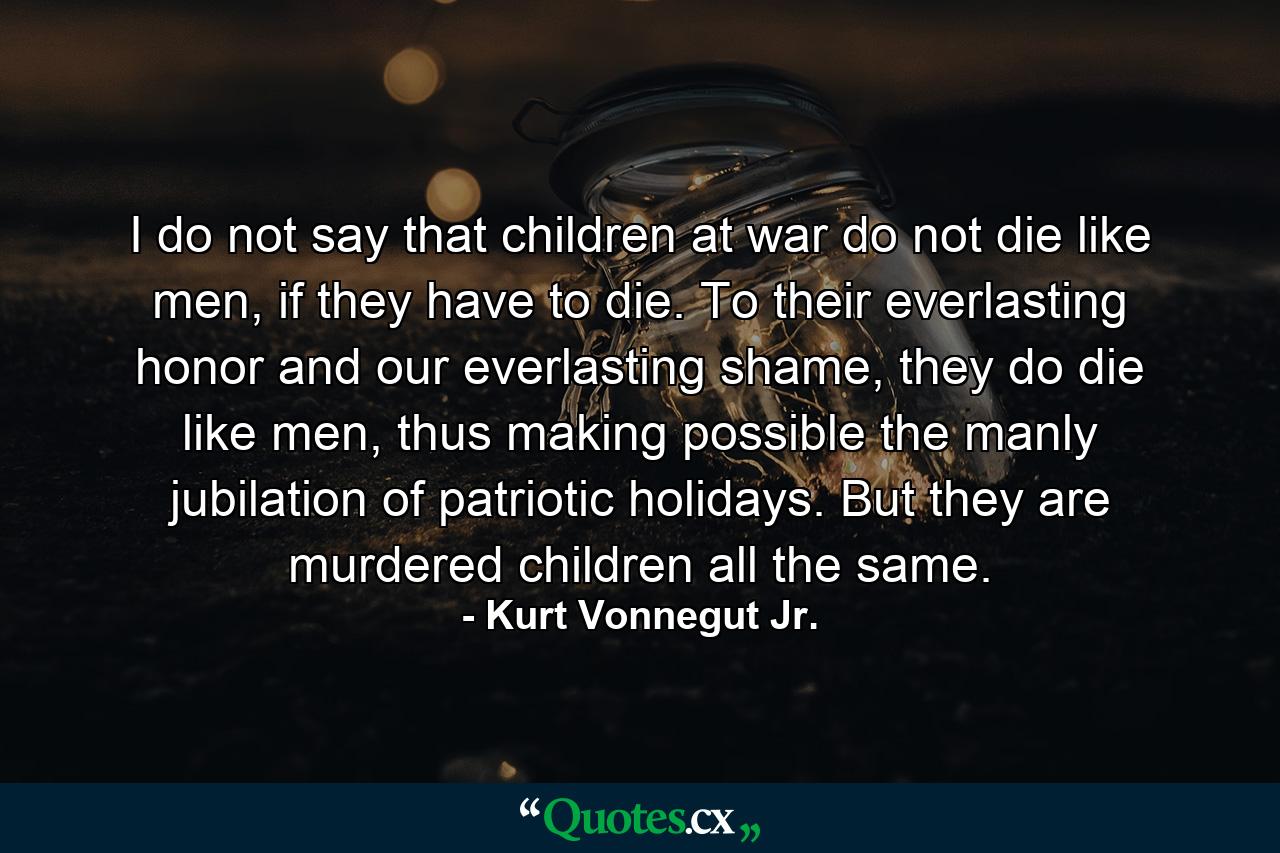 I do not say that children at war do not die like men, if they have to die. To their everlasting honor and our everlasting shame, they do die like men, thus making possible the manly jubilation of patriotic holidays. But they are murdered children all the same. - Quote by Kurt Vonnegut Jr.