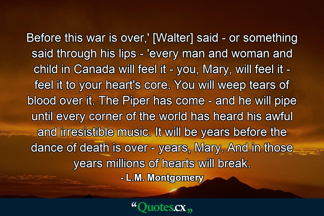 Before this war is over,' [Walter] said - or something said through his lips - 'every man and woman and child in Canada will feel it - you, Mary, will feel it - feel it to your heart's core. You will weep tears of blood over it. The Piper has come - and he will pipe until every corner of the world has heard his awful and irresistible music. It will be years before the dance of death is over - years, Mary. And in those years millions of hearts will break. - Quote by L.M. Montgomery