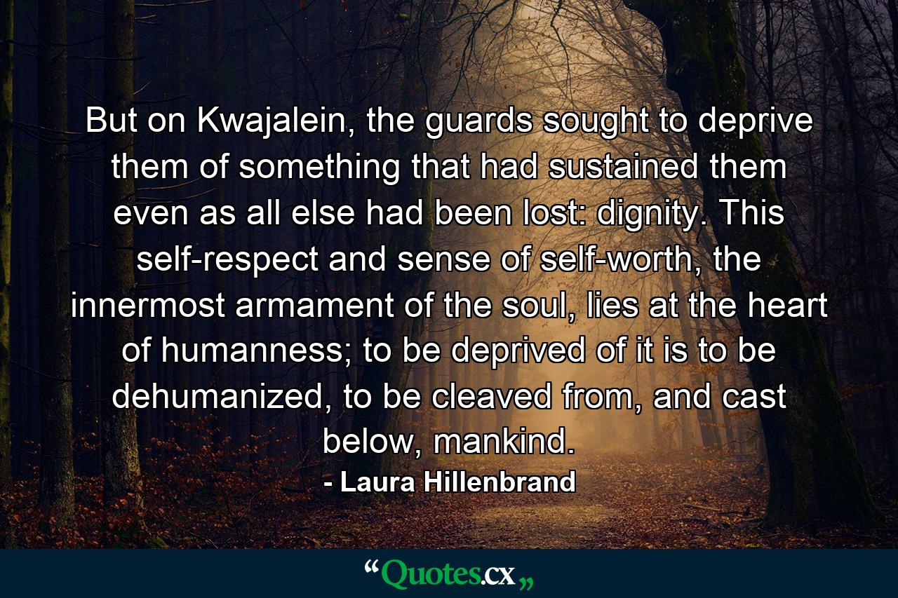 But on Kwajalein, the guards sought to deprive them of something that had sustained them even as all else had been lost: dignity. This self-respect and sense of self-worth, the innermost armament of the soul, lies at the heart of humanness; to be deprived of it is to be dehumanized, to be cleaved from, and cast below, mankind. - Quote by Laura Hillenbrand