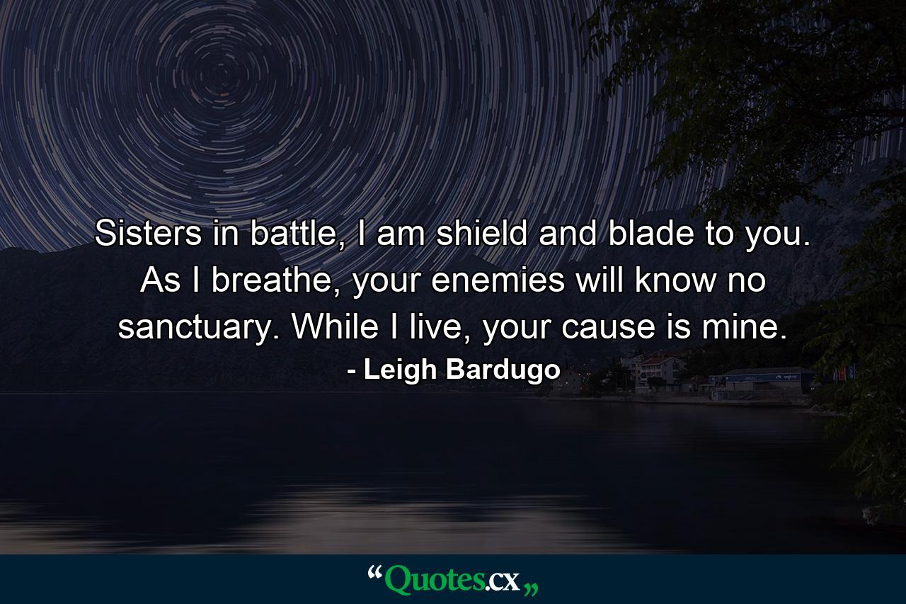 Sisters in battle, I am shield and blade to you. As I breathe, your enemies will know no sanctuary. While I live, your cause is mine. - Quote by Leigh Bardugo