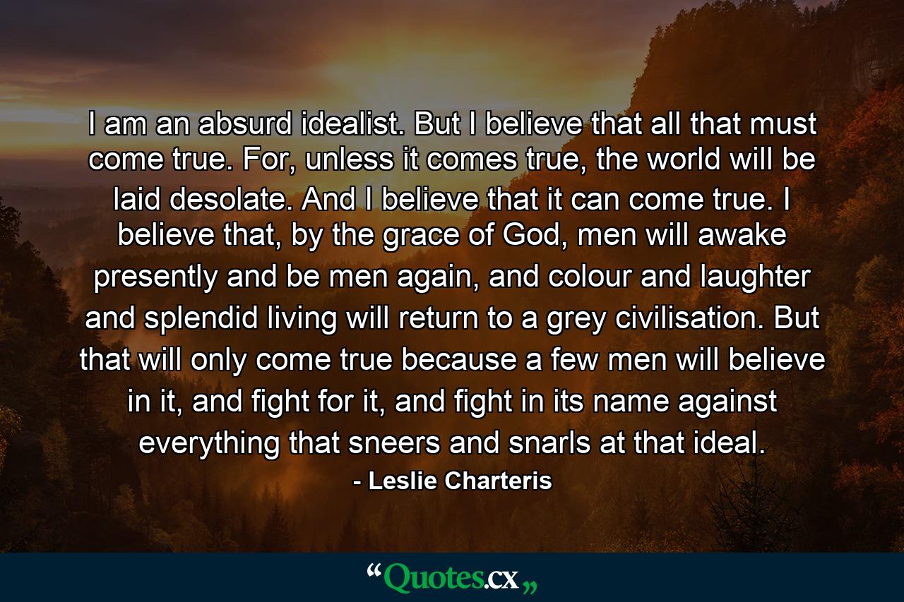 I am an absurd idealist. But I believe that all that must come true. For, unless it comes true, the world will be laid desolate. And I believe that it can come true. I believe that, by the grace of God, men will awake presently and be men again, and colour and laughter and splendid living will return to a grey civilisation. But that will only come true because a few men will believe in it, and fight for it, and fight in its name against everything that sneers and snarls at that ideal. - Quote by Leslie Charteris