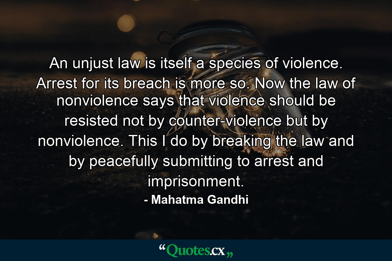 An unjust law is itself a species of violence. Arrest for its breach is more so. Now the law of nonviolence says that violence should be resisted not by counter-violence but by nonviolence. This I do by breaking the law and by peacefully submitting to arrest and imprisonment. - Quote by Mahatma Gandhi