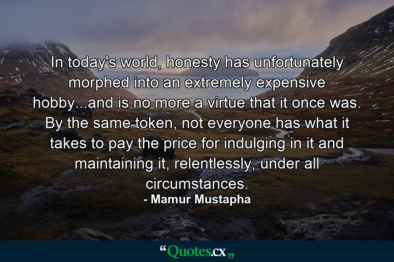 In today's world, honesty has unfortunately morphed into an extremely expensive hobby...and is no more a virtue that it once was. By the same token, not everyone has what it takes to pay the price for indulging in it and maintaining it, relentlessly, under all circumstances. - Quote by Mamur Mustapha