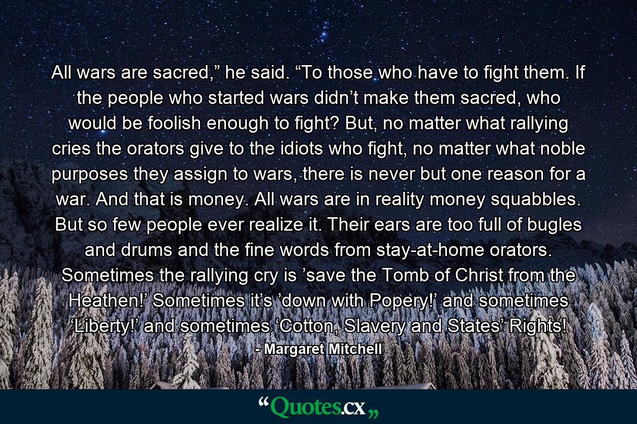 All wars are sacred,” he said. “To those who have to fight them. If the people who started wars didn’t make them sacred, who would be foolish enough to fight? But, no matter what rallying cries the orators give to the idiots who fight, no matter what noble purposes they assign to wars, there is never but one reason for a war. And that is money. All wars are in reality money squabbles. But so few people ever realize it. Their ears are too full of bugles and drums and the fine words from stay-at-home orators. Sometimes the rallying cry is ’save the Tomb of Christ from the Heathen!’ Sometimes it’s ’down with Popery!’ and sometimes ‘Liberty!’ and sometimes ‘Cotton, Slavery and States’ Rights! - Quote by Margaret Mitchell