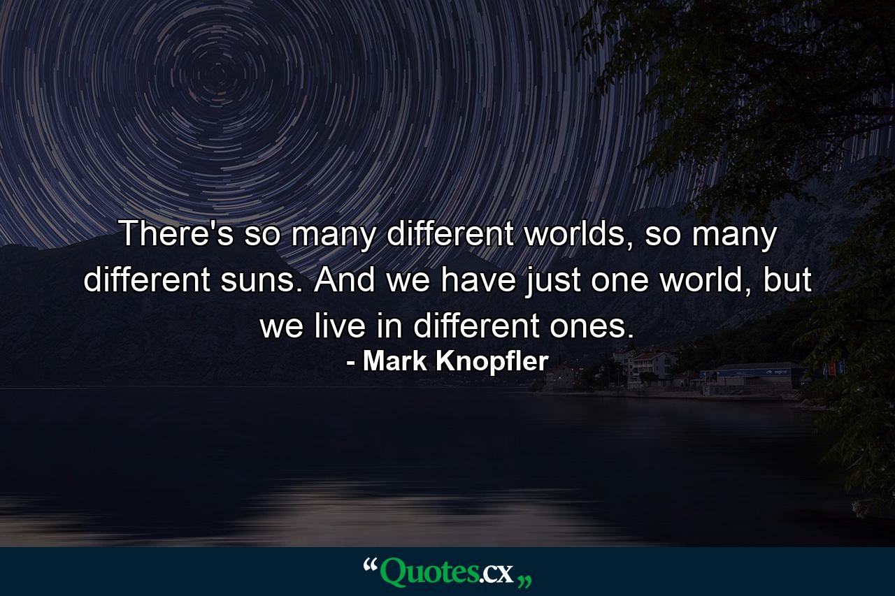 There's so many different worlds, so many different suns. And we have just one world, but we live in different ones. - Quote by Mark Knopfler