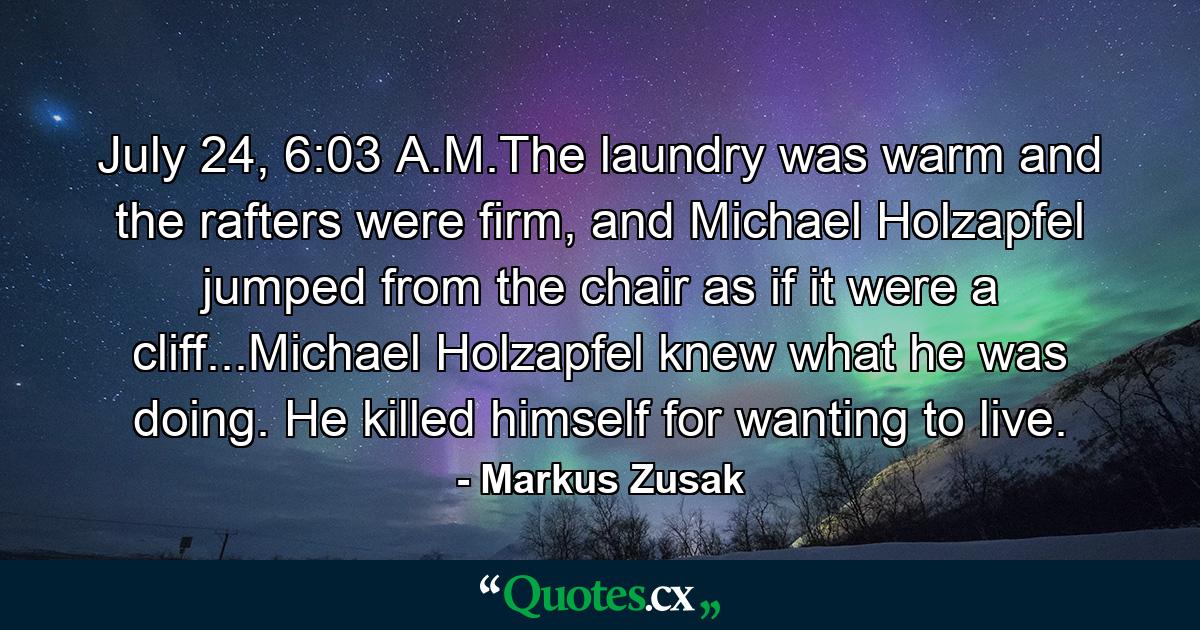 July 24, 6:03 A.M.The laundry was warm and the rafters were firm, and Michael Holzapfel jumped from the chair as if it were a cliff...Michael Holzapfel knew what he was doing. He killed himself for wanting to live. - Quote by Markus Zusak