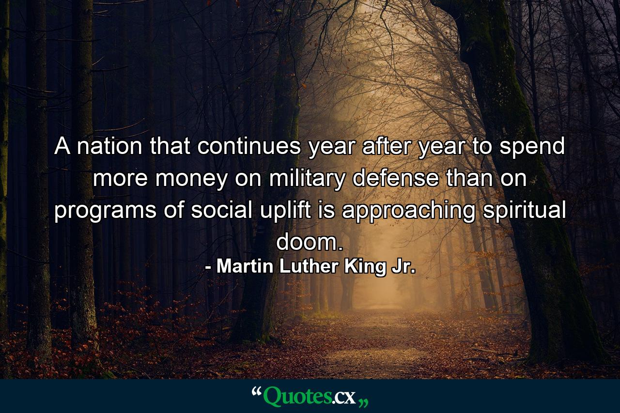 A nation that continues year after year to spend more money on military defense than on programs of social uplift is approaching spiritual doom. - Quote by Martin Luther King Jr.