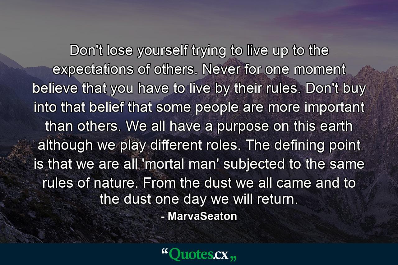 Don't lose yourself trying to live up to the expectations of others. Never for one moment believe that you have to live by their rules. Don't buy into that belief that some people are more important than others. We all have a purpose on this earth although we play different roles. The defining point is that we are all 'mortal man' subjected to the same rules of nature. From the dust we all came and to the dust one day we will return. - Quote by MarvaSeaton