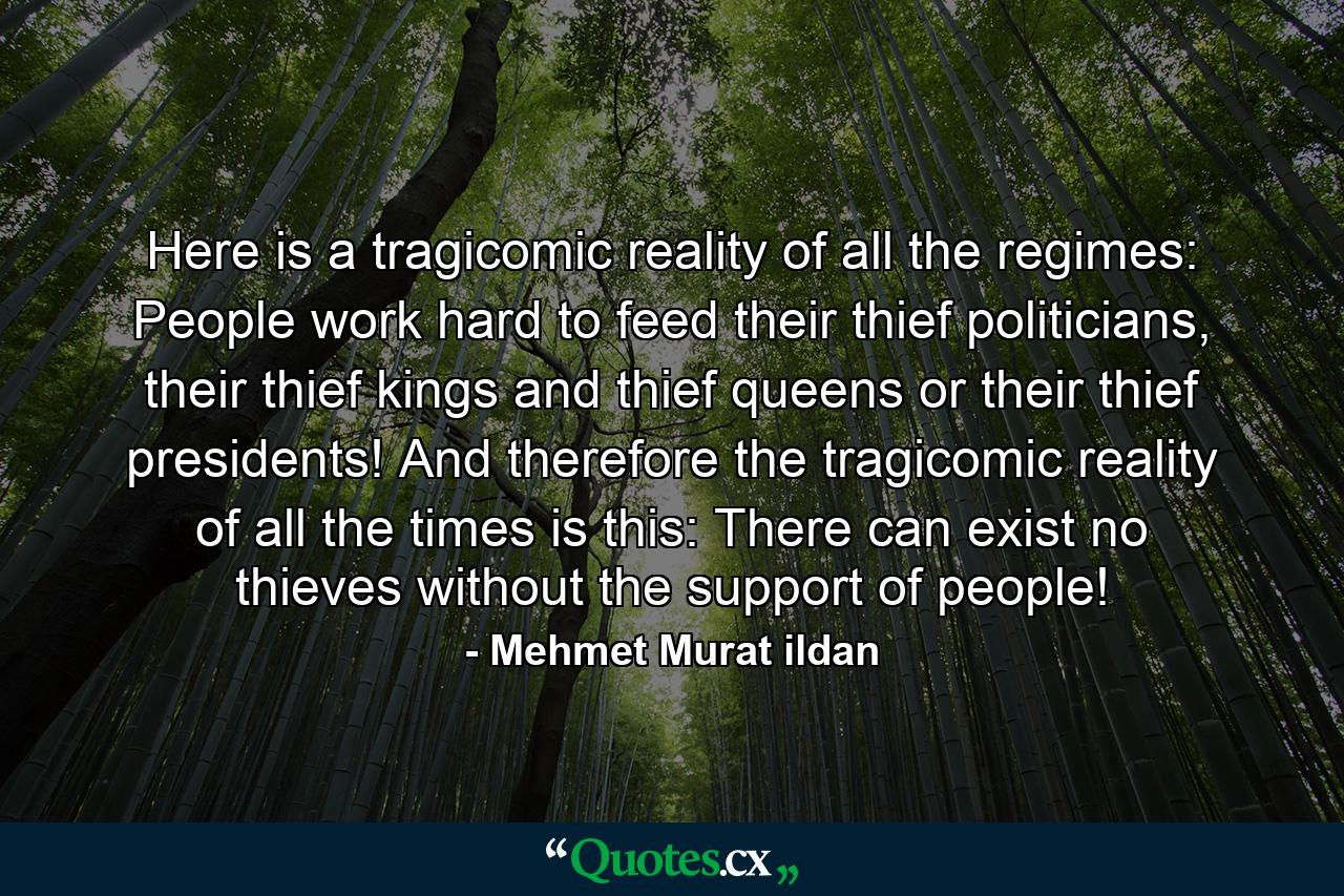 Here is a tragicomic reality of all the regimes: People work hard to feed their thief politicians, their thief kings and thief queens or their thief presidents! And therefore the tragicomic reality of all the times is this: There can exist no thieves without the support of people! - Quote by Mehmet Murat ildan