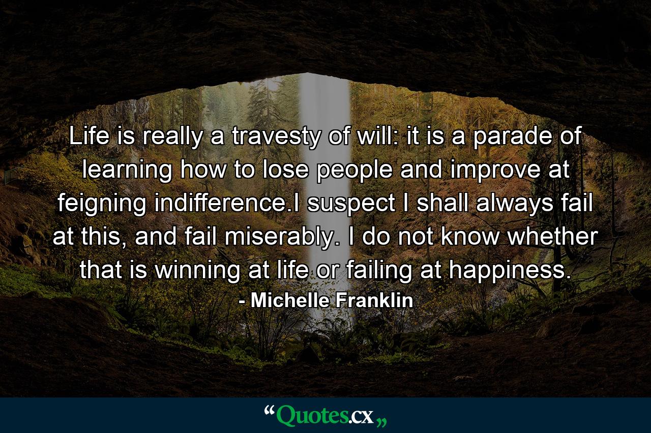 Life is really a travesty of will: it is a parade of learning how to lose people and improve at feigning indifference.I suspect I shall always fail at this, and fail miserably. I do not know whether that is winning at life or failing at happiness. - Quote by Michelle Franklin