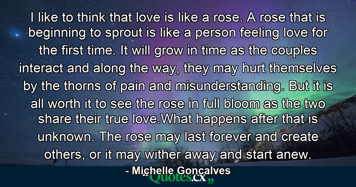 I like to think that love is like a rose. A rose that is beginning to sprout is like a person feeling love for the first time. It will grow in time as the couples interact and along the way, they may hurt themselves by the thorns of pain and misunderstanding. But it is all worth it to see the rose in full bloom as the two share their true love.What happens after that is unknown. The rose may last forever and create others, or it may wither away and start anew. - Quote by Michelle Goncalves