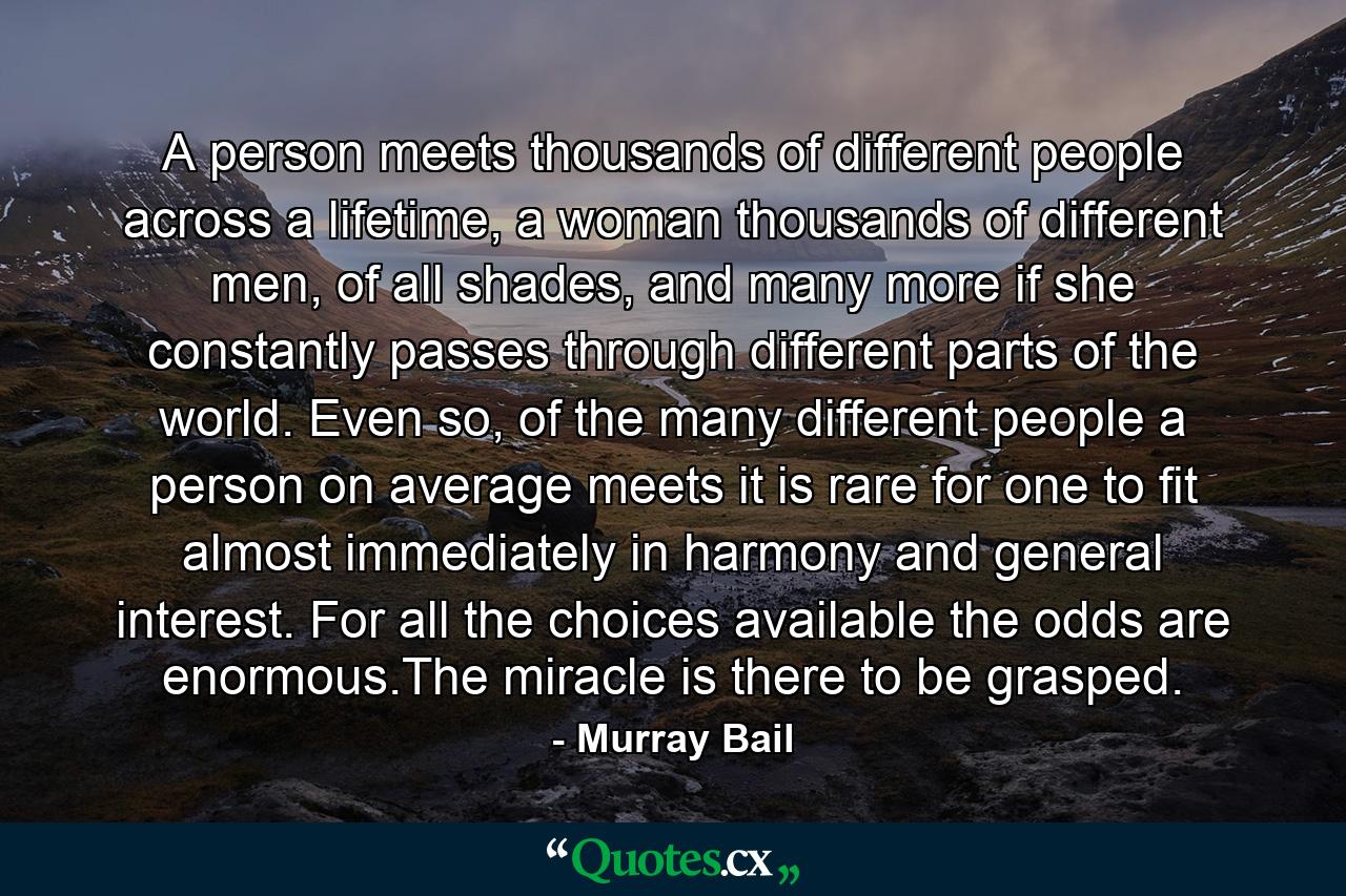 A person meets thousands of different people across a lifetime, a woman thousands of different men, of all shades, and many more if she constantly passes through different parts of the world. Even so, of the many different people a person on average meets it is rare for one to fit almost immediately in harmony and general interest. For all the choices available the odds are enormous.The miracle is there to be grasped. - Quote by Murray Bail