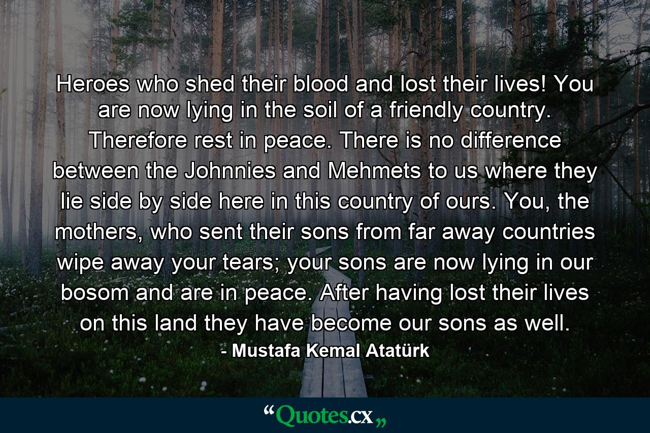 Heroes who shed their blood and lost their lives! You are now lying in the soil of a friendly country. Therefore rest in peace. There is no difference between the Johnnies and Mehmets to us where they lie side by side here in this country of ours. You, the mothers, who sent their sons from far away countries wipe away your tears; your sons are now lying in our bosom and are in peace. After having lost their lives on this land they have become our sons as well. - Quote by Mustafa Kemal Atatürk