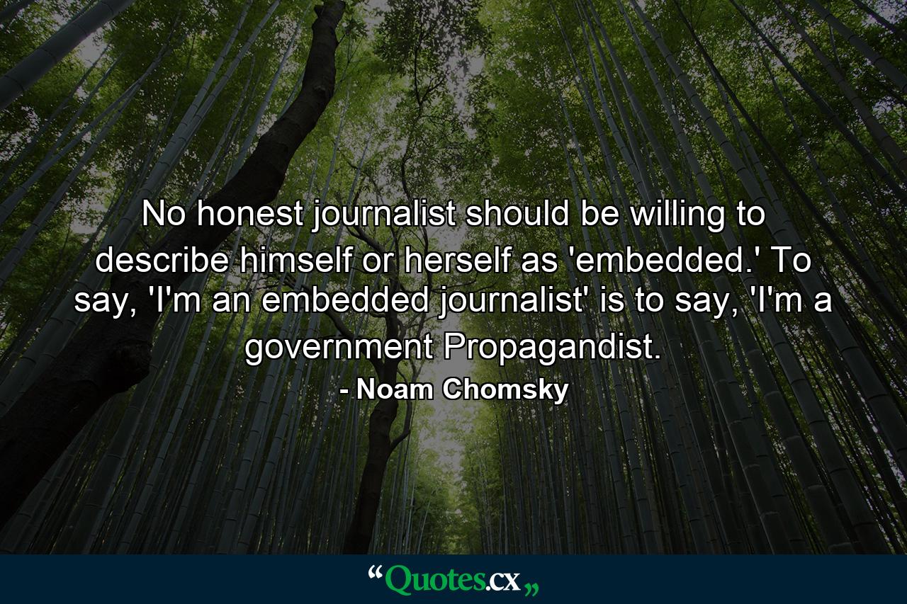 No honest journalist should be willing to describe himself or herself as 'embedded.' To say, 'I'm an embedded journalist' is to say, 'I'm a government Propagandist. - Quote by Noam Chomsky