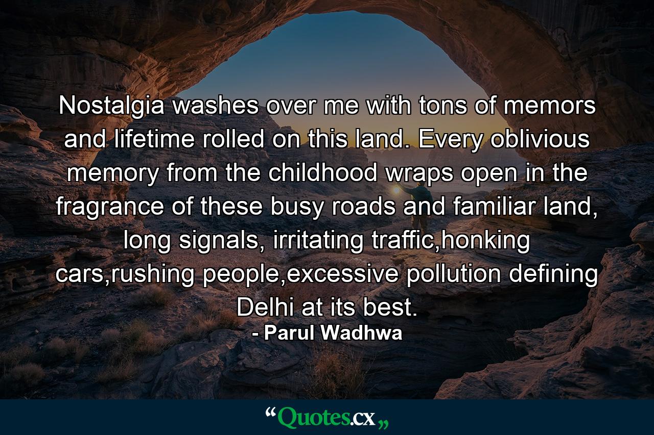 Nostalgia washes over me with tons of memors and lifetime rolled on this land. Every oblivious memory from the childhood wraps open in the fragrance of these busy roads and familiar land, long signals, irritating traffic,honking cars,rushing people,excessive pollution defining Delhi at its best. - Quote by Parul Wadhwa