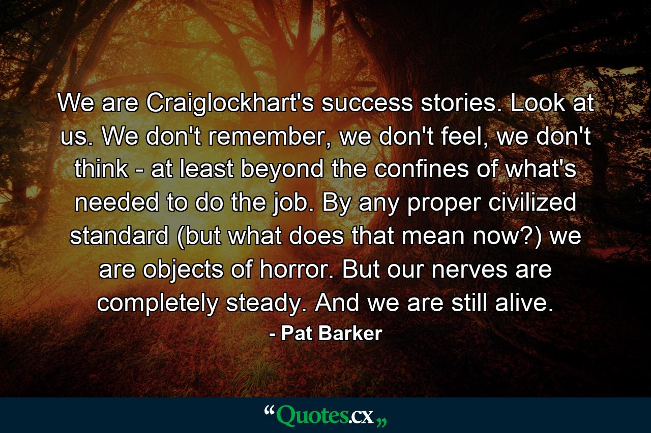 We are Craiglockhart's success stories. Look at us. We don't remember, we don't feel, we don't think - at least beyond the confines of what's needed to do the job. By any proper civilized standard (but what does that mean now?) we are objects of horror. But our nerves are completely steady. And we are still alive. - Quote by Pat Barker