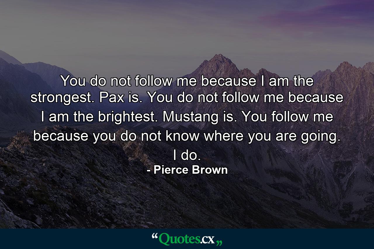 You do not follow me because I am the strongest. Pax is. You do not follow me because I am the brightest. Mustang is. You follow me because you do not know where you are going. I do. - Quote by Pierce Brown