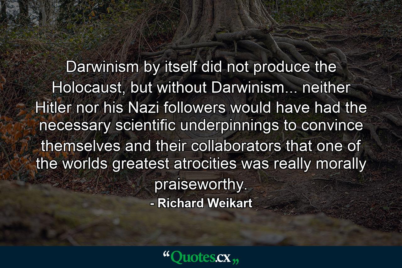 Darwinism by itself did not produce the Holocaust, but without Darwinism... neither Hitler nor his Nazi followers would have had the necessary scientific underpinnings to convince themselves and their collaborators that one of the worlds greatest atrocities was really morally praiseworthy. - Quote by Richard Weikart