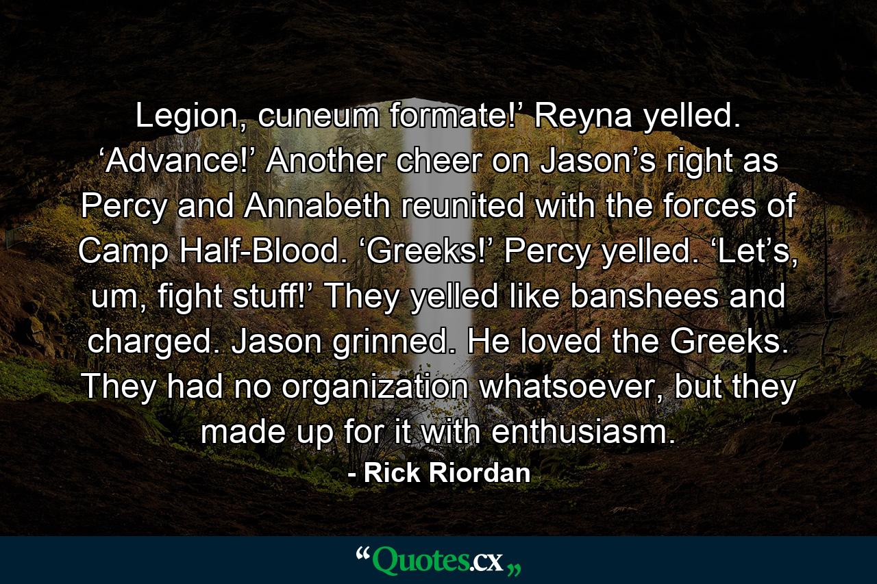 Legion, cuneum formate!’ Reyna yelled. ‘Advance!’ Another cheer on Jason’s right as Percy and Annabeth reunited with the forces of Camp Half-Blood. ‘Greeks!’ Percy yelled. ‘Let’s, um, fight stuff!’ They yelled like banshees and charged. Jason grinned. He loved the Greeks. They had no organization whatsoever, but they made up for it with enthusiasm. - Quote by Rick Riordan