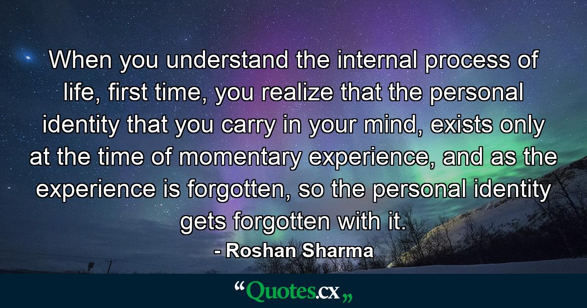 When you understand the internal process of life, first time, you realize that the personal identity that you carry in your mind, exists only at the time of momentary experience, and as the experience is forgotten, so the personal identity gets forgotten with it. - Quote by Roshan Sharma