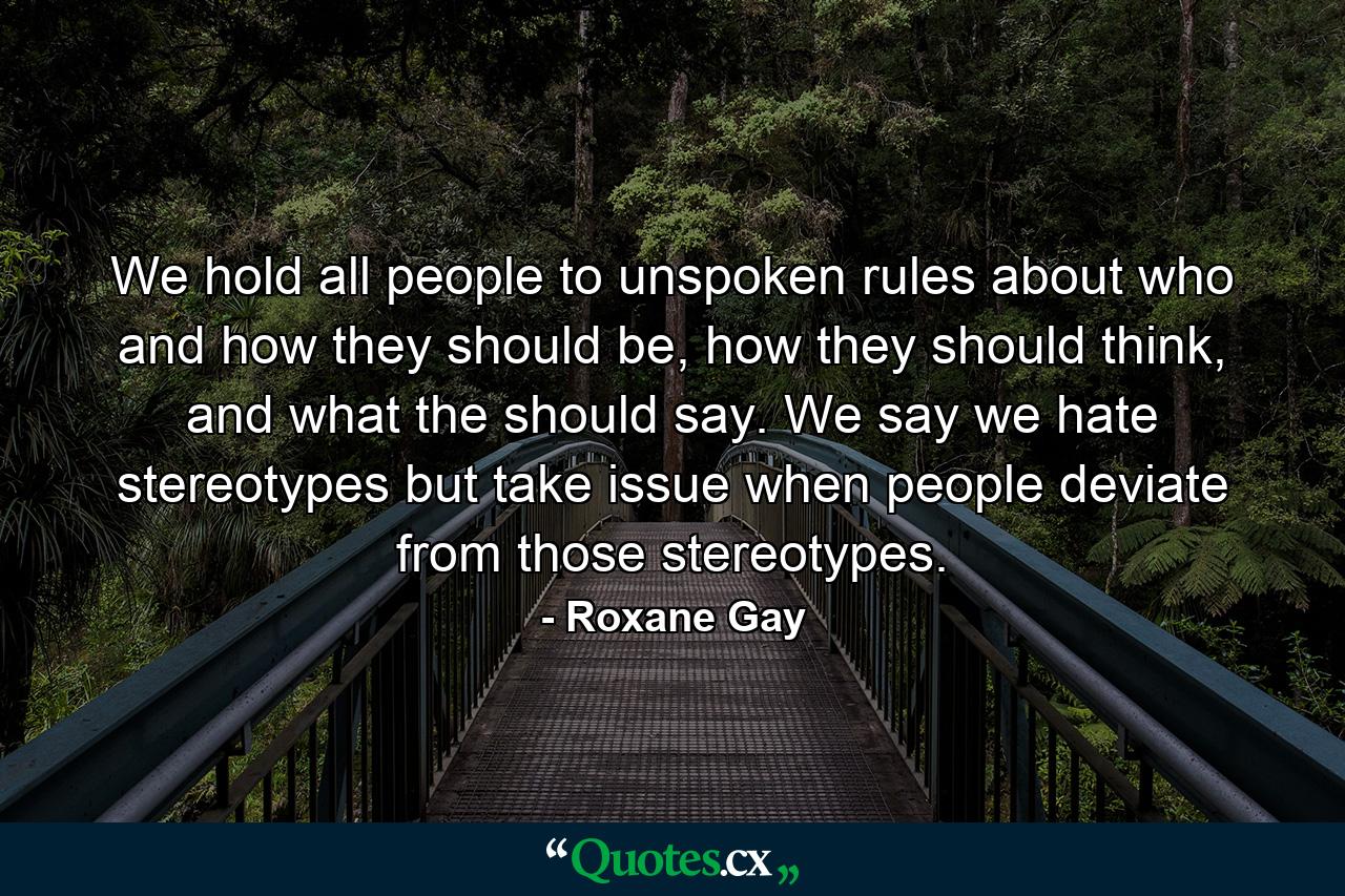 We hold all people to unspoken rules about who and how they should be, how they should think, and what the should say. We say we hate stereotypes but take issue when people deviate from those stereotypes. - Quote by Roxane Gay