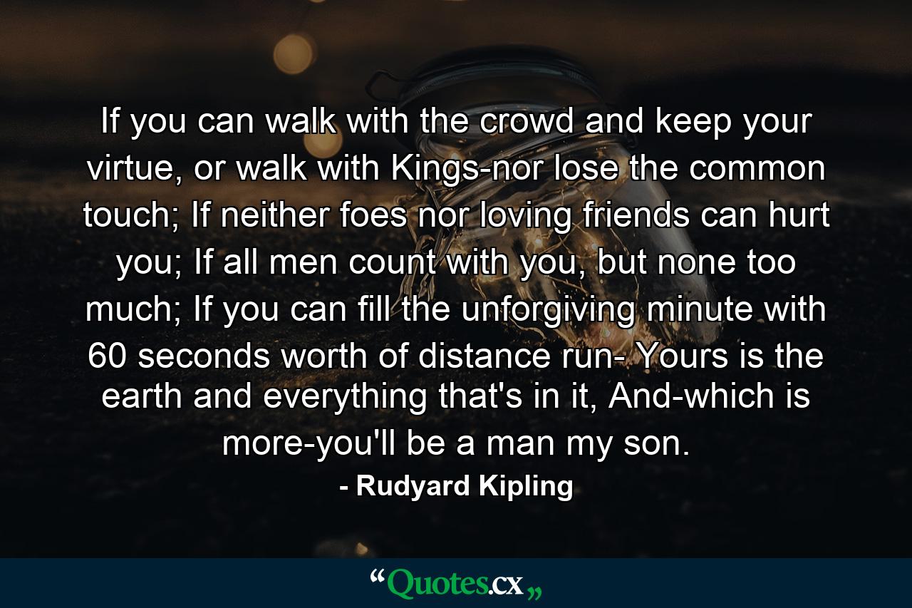 If you can walk with the crowd and keep your virtue, or walk with Kings-nor lose the common touch; If neither foes nor loving friends can hurt you; If all men count with you, but none too much; If you can fill the unforgiving minute with 60 seconds worth of distance run- Yours is the earth and everything that's in it, And-which is more-you'll be a man my son. - Quote by Rudyard Kipling