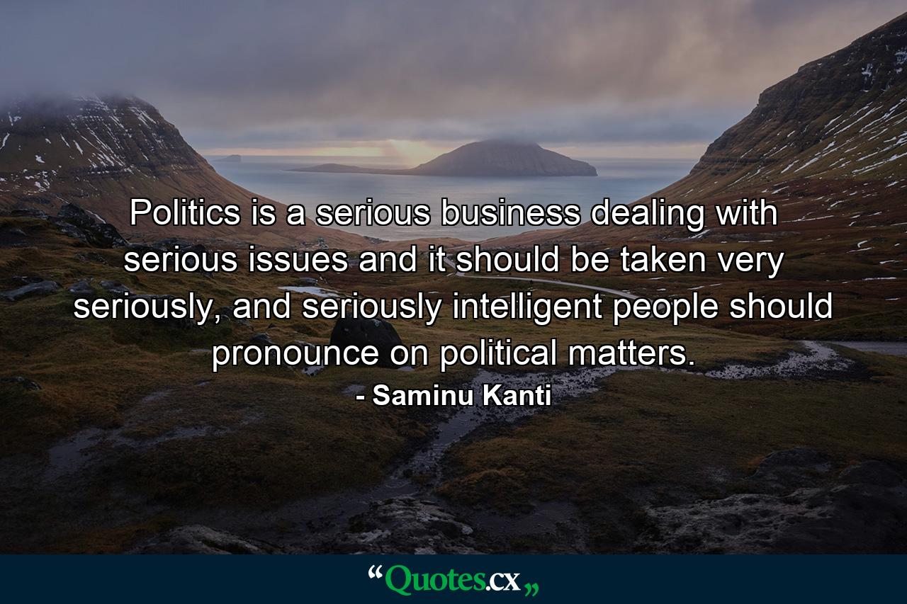 Politics is a serious business dealing with serious issues and it should be taken very seriously, and seriously intelligent people should pronounce on political matters. - Quote by Saminu Kanti