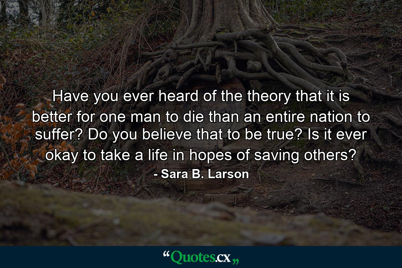 Have you ever heard of the theory that it is better for one man to die than an entire nation to suffer? Do you believe that to be true? Is it ever okay to take a life in hopes of saving others? - Quote by Sara B. Larson