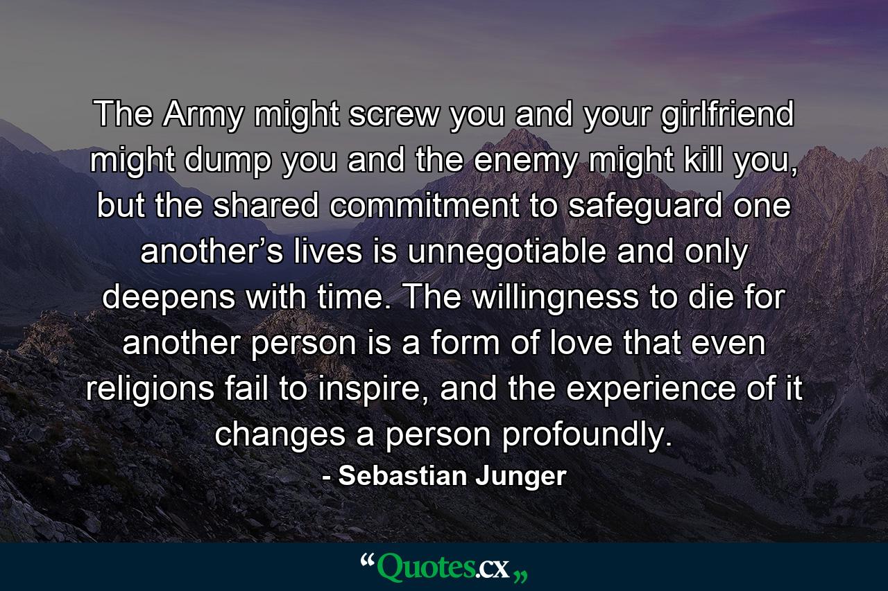 The Army might screw you and your girlfriend might dump you and the enemy might kill you, but the shared commitment to safeguard one another’s lives is unnegotiable and only deepens with time. The willingness to die for another person is a form of love that even religions fail to inspire, and the experience of it changes a person profoundly. - Quote by Sebastian Junger