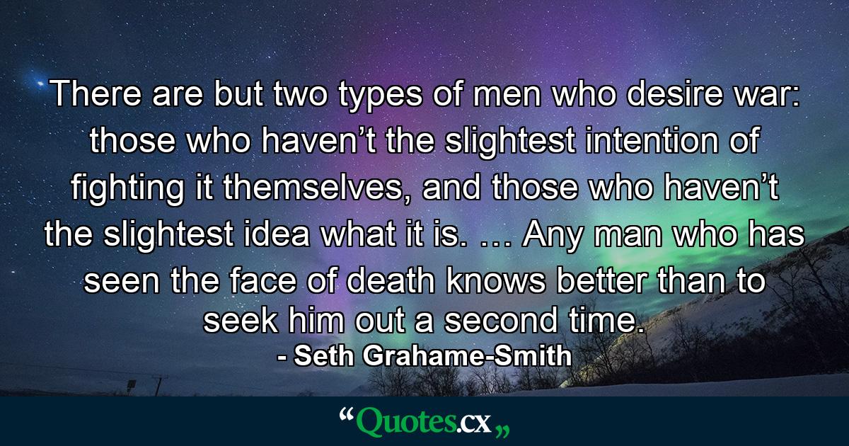 There are but two types of men who desire war: those who haven’t the slightest intention of fighting it themselves, and those who haven’t the slightest idea what it is. … Any man who has seen the face of death knows better than to seek him out a second time. - Quote by Seth Grahame-Smith