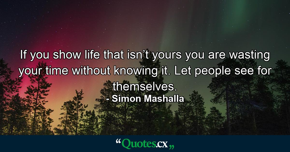 If you show life that isn’t yours you are wasting your time without knowing it. Let people see for themselves. - Quote by Simon Mashalla