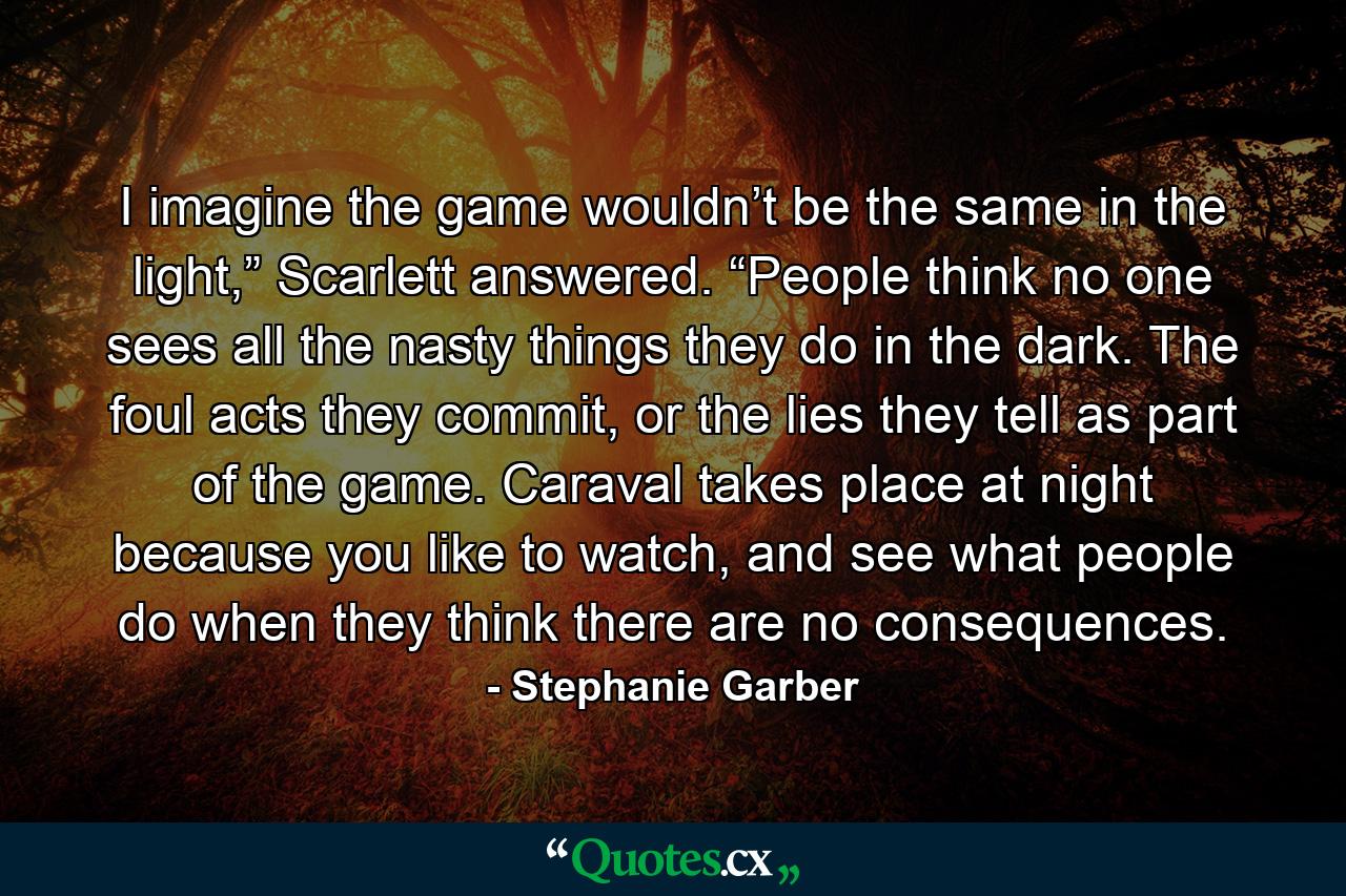 I imagine the game wouldn’t be the same in the light,” Scarlett answered. “People think no one sees all the nasty things they do in the dark. The foul acts they commit, or the lies they tell as part of the game. Caraval takes place at night because you like to watch, and see what people do when they think there are no consequences. - Quote by Stephanie Garber