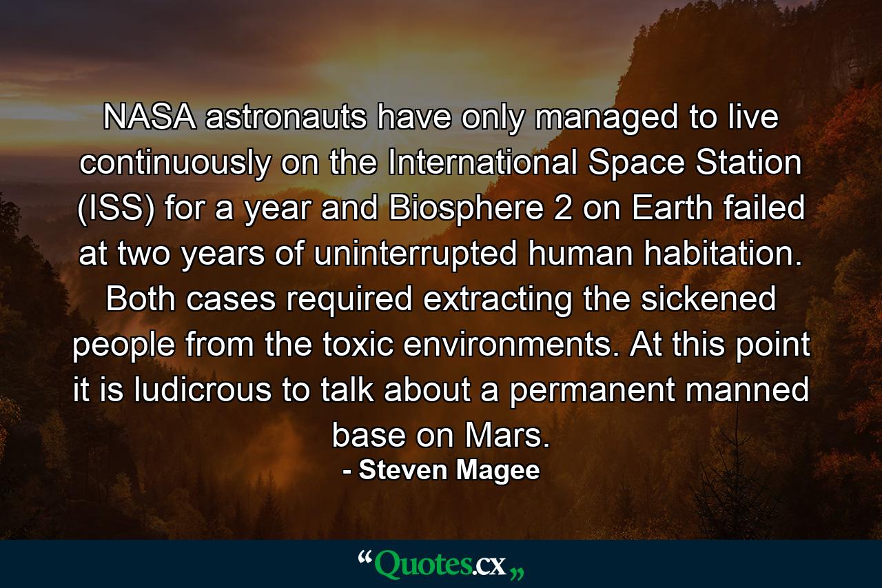 NASA astronauts have only managed to live continuously on the International Space Station (ISS) for a year and Biosphere 2 on Earth failed at two years of uninterrupted human habitation. Both cases required extracting the sickened people from the toxic environments. At this point it is ludicrous to talk about a permanent manned base on Mars. - Quote by Steven Magee