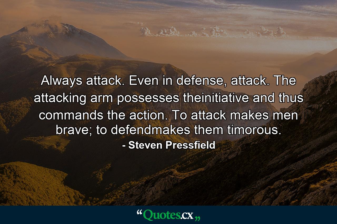 Always attack. Even in defense, attack. The attacking arm possesses theinitiative and thus commands the action. To attack makes men brave; to defendmakes them timorous. - Quote by Steven Pressfield