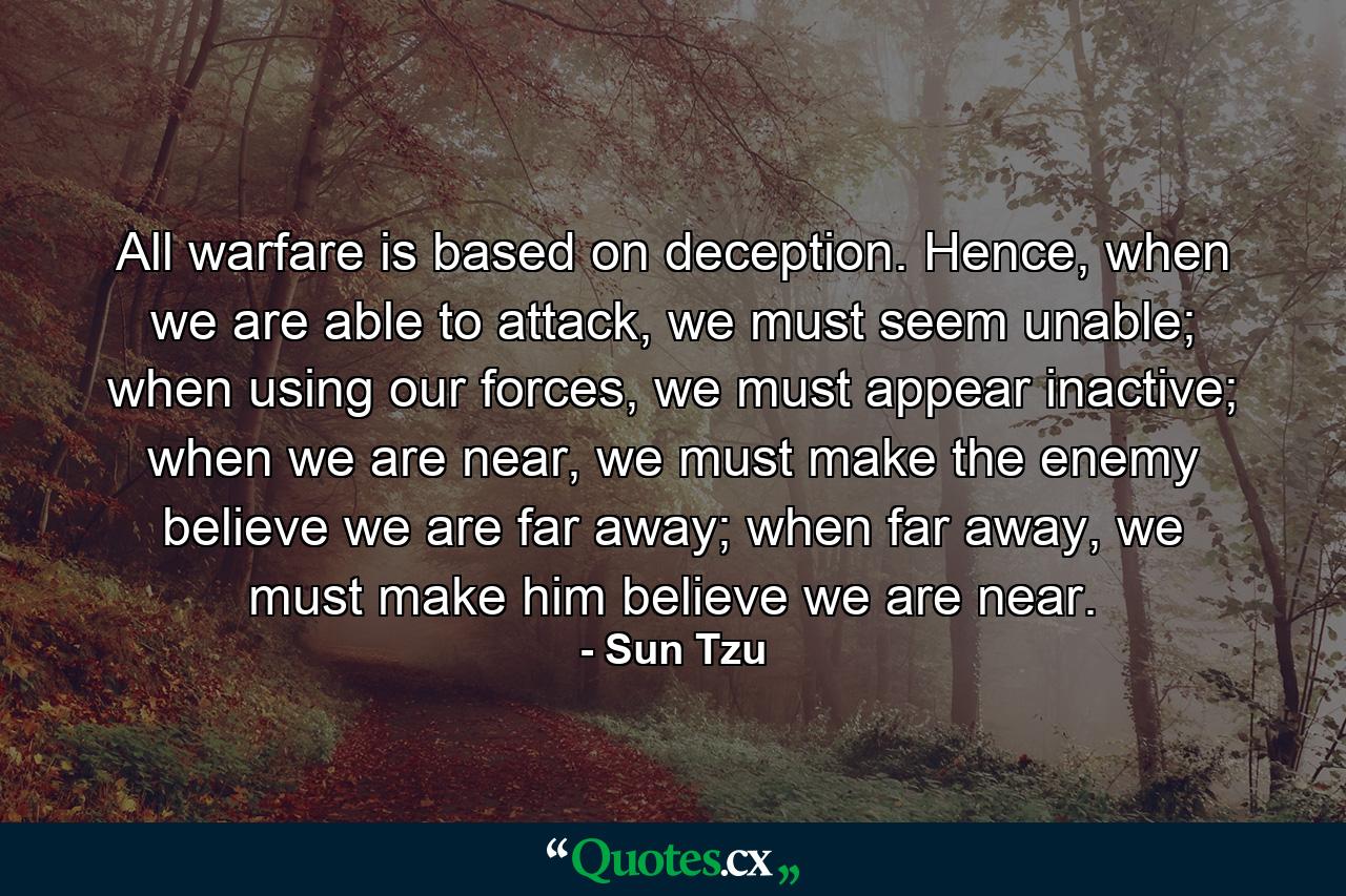 All warfare is based on deception. Hence, when we are able to attack, we must seem unable; when using our forces, we must appear inactive; when we are near, we must make the enemy believe we are far away; when far away, we must make him believe we are near. - Quote by Sun Tzu