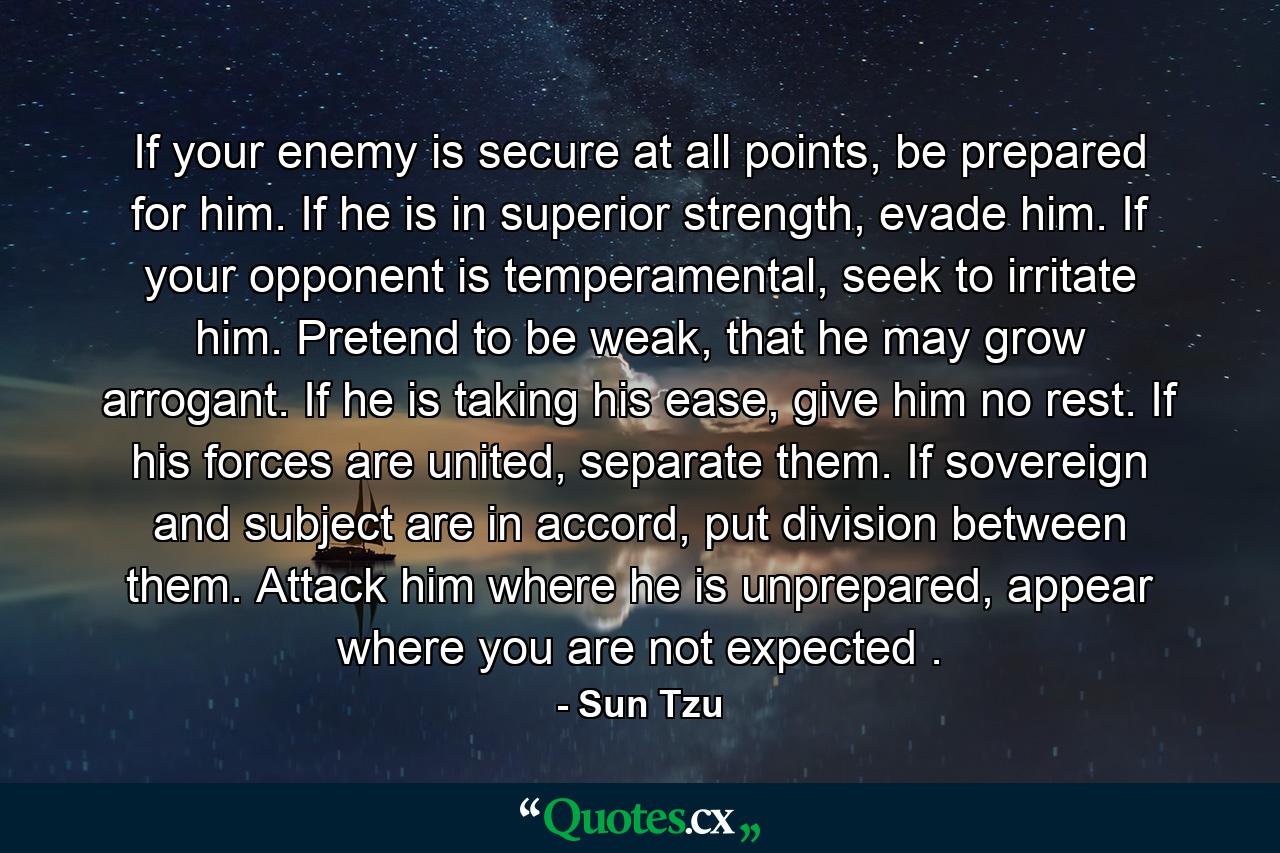 If your enemy is secure at all points, be prepared for him. If he is in superior strength, evade him. If your opponent is temperamental, seek to irritate him. Pretend to be weak, that he may grow arrogant. If he is taking his ease, give him no rest. If his forces are united, separate them. If sovereign and subject are in accord, put division between them. Attack him where he is unprepared, appear where you are not expected . - Quote by Sun Tzu