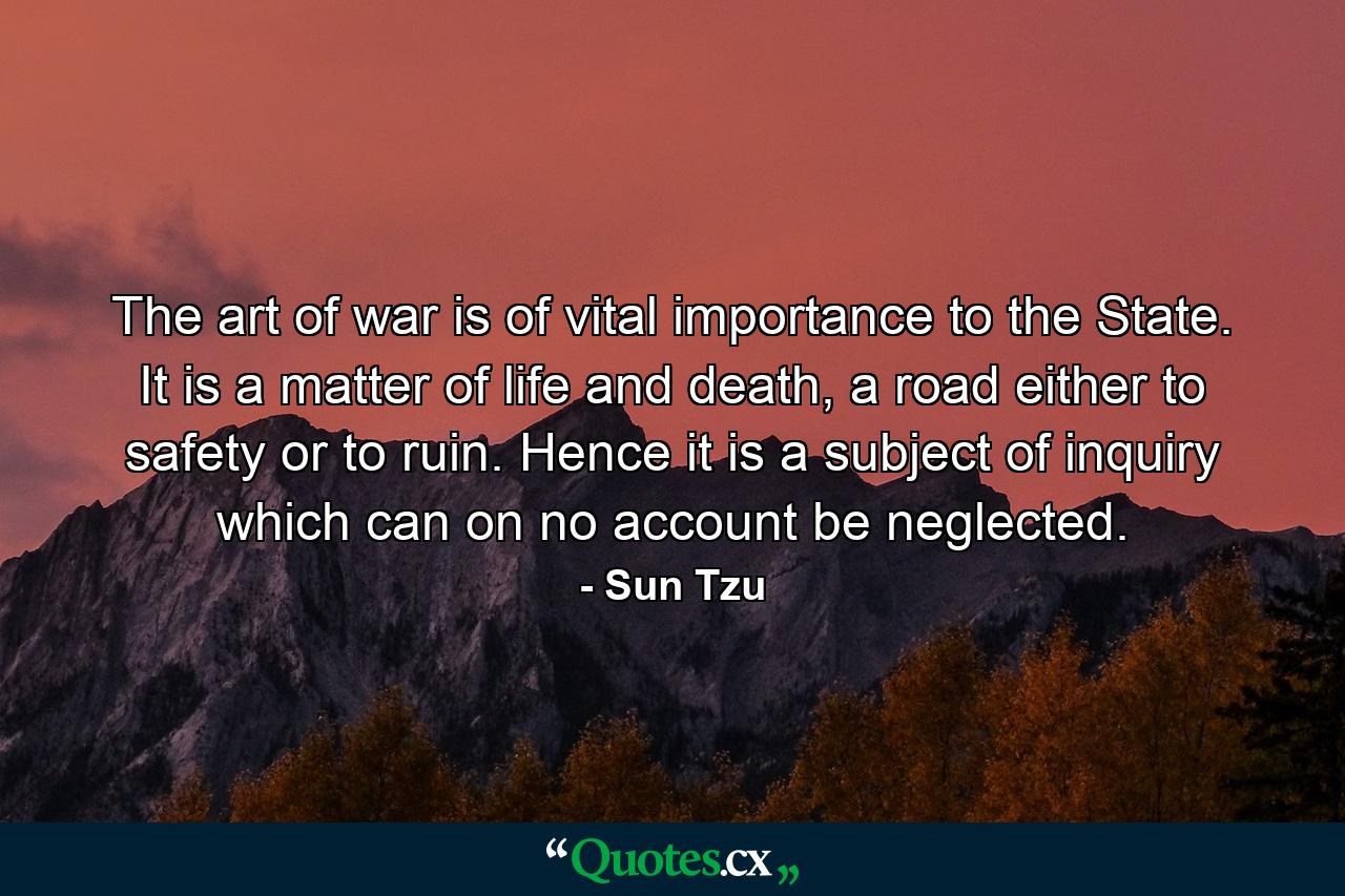 The art of war is of vital importance to the State. It is a matter of life and death, a road either to safety or to ruin. Hence it is a subject of inquiry which can on no account be neglected. - Quote by Sun Tzu