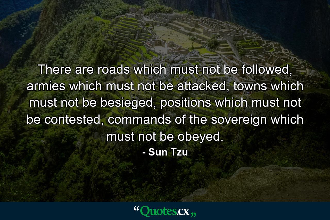 There are roads which must not be followed, armies which must not be attacked, towns which must not be besieged, positions which must not be contested, commands of the sovereign which must not be obeyed. - Quote by Sun Tzu