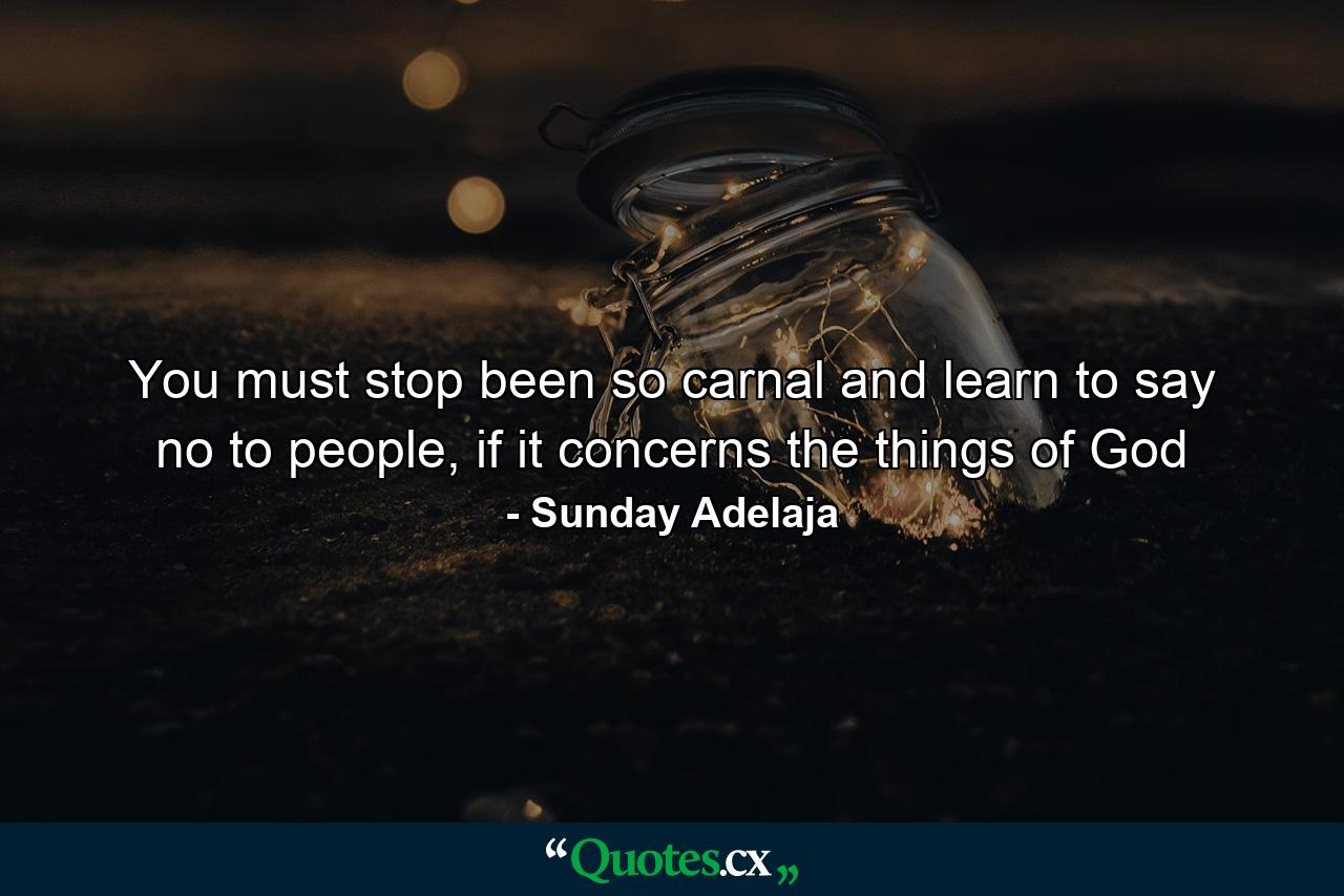 You must stop been so carnal and learn to say no to people, if it concerns the things of God - Quote by Sunday Adelaja