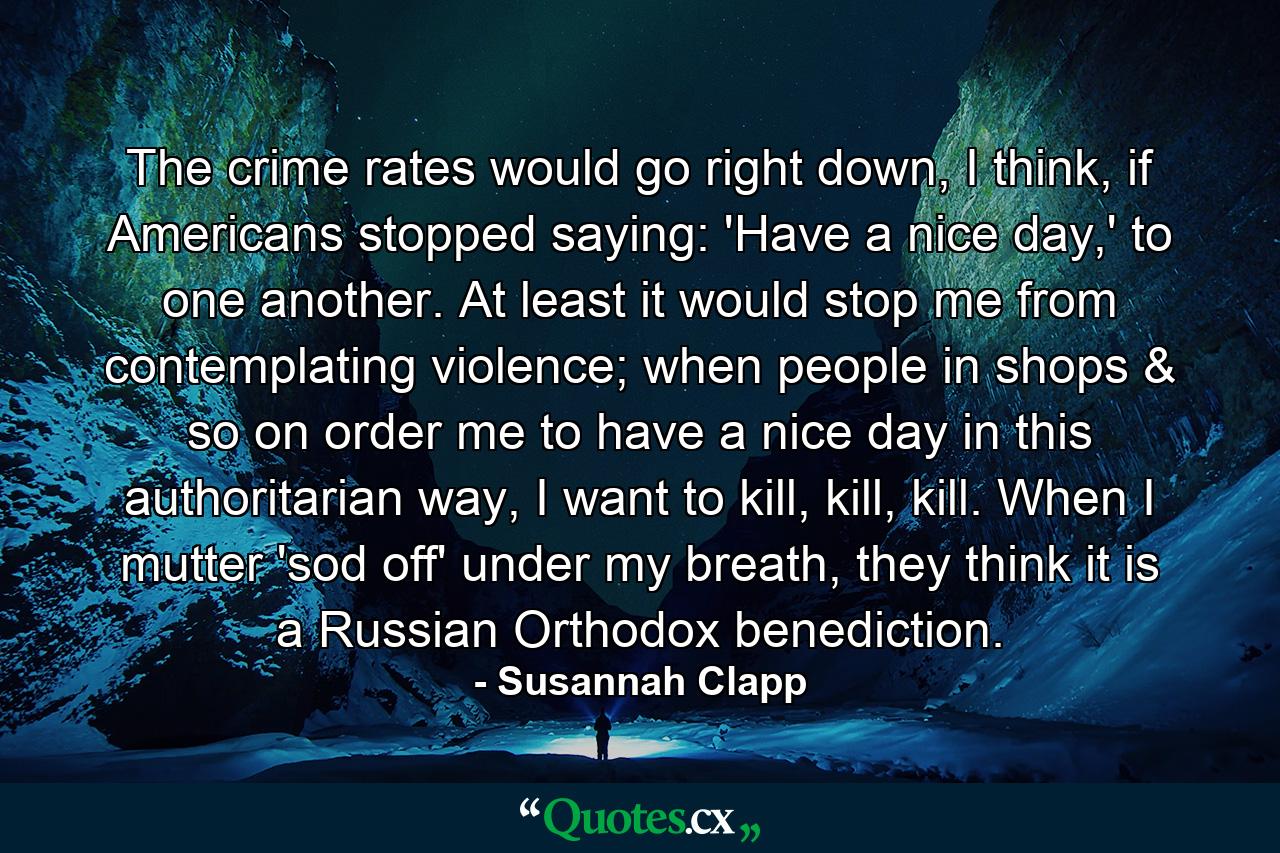 The crime rates would go right down, I think, if Americans stopped saying: 'Have a nice day,' to one another. At least it would stop me from contemplating violence; when people in shops & so on order me to have a nice day in this authoritarian way, I want to kill, kill, kill. When I mutter 'sod off' under my breath, they think it is a Russian Orthodox benediction. - Quote by Susannah Clapp